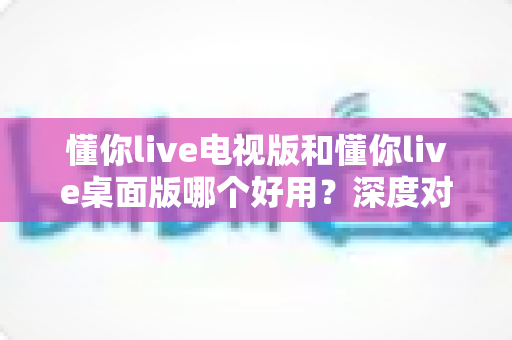 懂你live电视版和懂你live桌面版哪个好用？深度对比评测帮你做出最佳选择