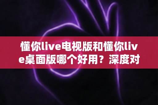 懂你live电视版和懂你live桌面版哪个好用？深度对比评测帮你做出最佳选择
