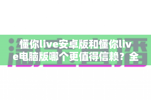 懂你live安卓版和懂你live电脑版哪个更值得信赖？全方位对比评测帮你做出安心的选择