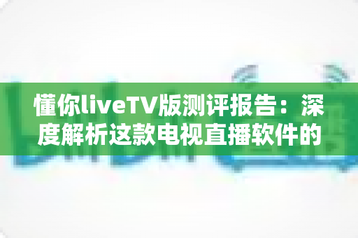 懂你liveTV版测评报告:深度解析这款电视直播软件的真实使用体验 懂你liveTV版测评报告:深度解析这款电视直播软件的真实使用体验