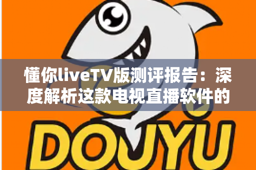 懂你liveTV版测评报告:深度解析这款电视直播软件的真实使用体验 懂你liveTV版测评报告:深度解析这款电视直播软件的真实使用体验