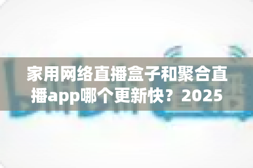 家用网络直播盒子和聚合直播app哪个更新快?2025年深度对比解析与选购实战指南 家用网络直播盒子和聚合直播app哪个更新快?2025年深度对比解析与选购实战指南