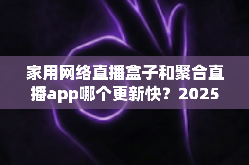 家用网络直播盒子和聚合直播app哪个更新快?2025年深度对比解析与选购实战指南 家用网络直播盒子和聚合直播app哪个更新快?2025年深度对比解析与选购实战指南