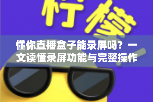 懂你直播盒子能录屏吗?一文读懂录屏功能与完整操作指南 懂你直播盒子能录屏吗?一文读懂录屏功能与完整操作指南