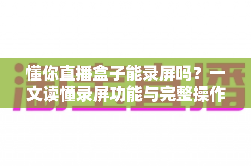 懂你直播盒子能录屏吗？一文读懂录屏功能与完整操作指南
