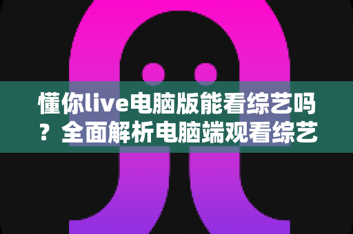 懂你live电脑版能看综艺吗？全面解析电脑端观看综艺的可行方法与实用技巧