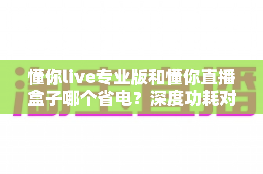 懂你live专业版和懂你直播盒子哪个省电?深度功耗对比与实用省电指南 懂你live专业版和懂你直播盒子哪个省电?深度功耗对比与实用省电指南