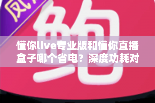 懂你live专业版和懂你直播盒子哪个省电?深度功耗对比与实用省电指南 懂你live专业版和懂你直播盒子哪个省电?深度功耗对比与实用省电指南