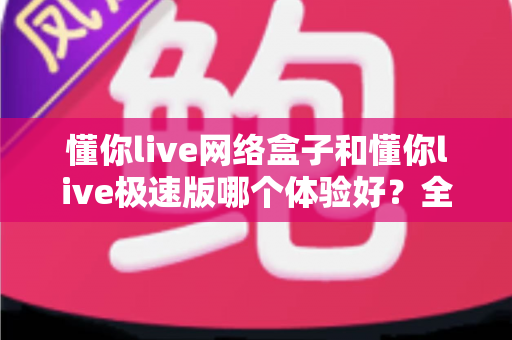 懂你live网络盒子和懂你live极速版哪个体验好？全方位深度对比评测，帮你一次选对最适合的观看版本