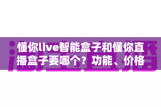 懂你live智能盒子和懂你直播盒子要哪个?功能、价格与适用人群全维度选购指南 懂你live智能盒子和懂你直播盒子要哪个?功能、价格与适用人群全维度选购指南