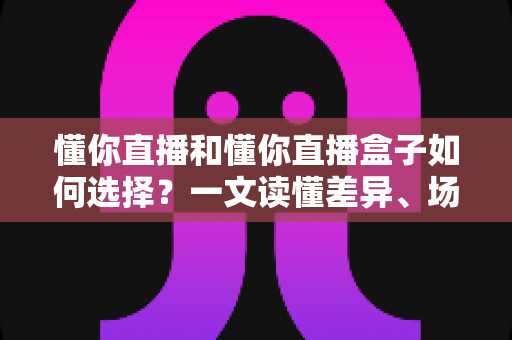 懂你直播和懂你直播盒子如何选择?一文读懂差异、场景与实用选购建议 懂你直播和懂你直播盒子如何选择?一文读懂差异、场景与实用选购建议