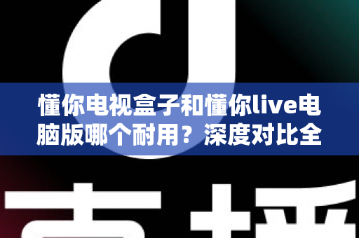 懂你电视盒子和懂你live电脑版哪个耐用？深度对比全解析，看完再选不踩坑