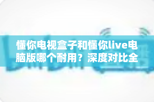 懂你电视盒子和懂你live电脑版哪个耐用？深度对比全解析，看完再选不踩坑