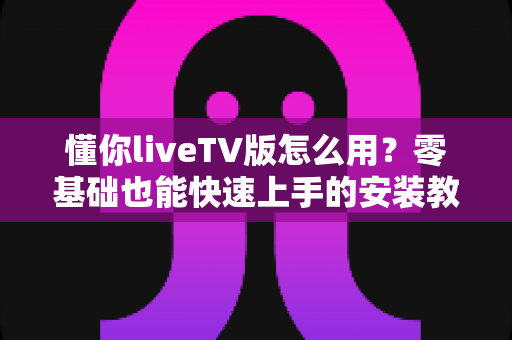 懂你liveTV版怎么用?零基础也能快速上手的安装教程与使用指南 懂你liveTV版怎么用?零基础也能快速上手的安装教程与使用指南