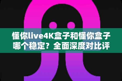 懂你live4K盒子和懂你盒子哪个稳定?全面深度对比评测,帮你选出更省心的家庭观影神器 懂你live4K盒子和懂你盒子哪个稳定?全面深度对比评测,帮你选出更省心的家庭观影神器