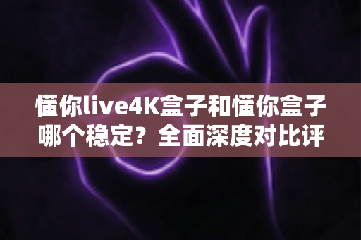 懂你live4K盒子和懂你盒子哪个稳定?全面深度对比评测,帮你选出更省心的家庭观影神器 懂你live4K盒子和懂你盒子哪个稳定?全面深度对比评测,帮你选出更省心的家庭观影神器