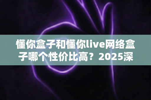 懂你盒子和懂你live网络盒子哪个性价比高？2025深度对比实测，一文帮你把钱花在刀刃上
