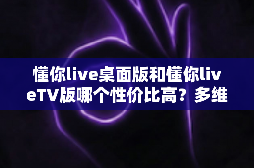懂你live桌面版和懂你liveTV版哪个性价比高？多维度深度对比帮你做出最划算的选择