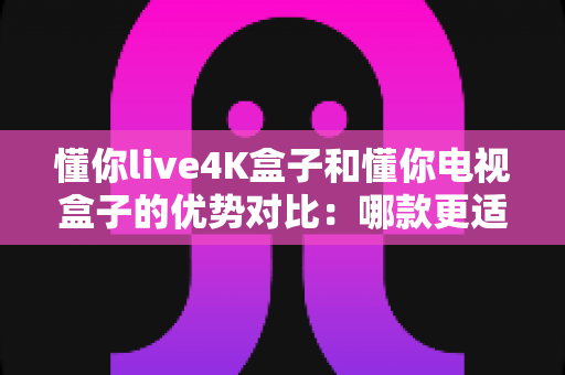 懂你live4K盒子和懂你电视盒子的优势对比：哪款更适合你的家庭观影需求？全面解析助你轻松选购