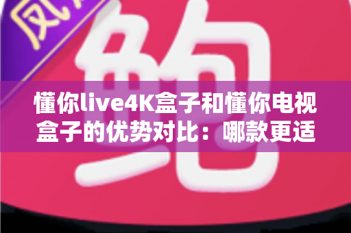 懂你live4K盒子和懂你电视盒子的优势对比：哪款更适合你的家庭观影需求？全面解析助你轻松选购