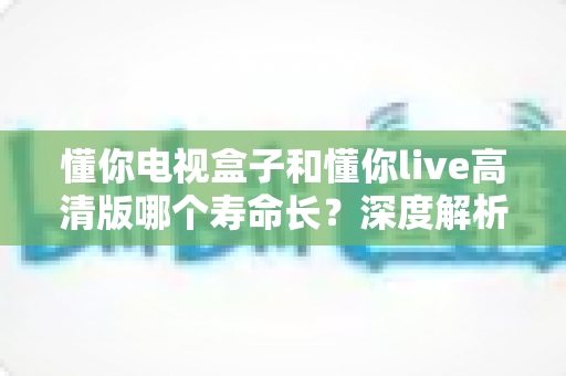 懂你电视盒子和懂你live高清版哪个寿命长?深度解析使用寿命与实用选购指南 懂你电视盒子和懂你live高清版哪个寿命长?深度解析使用寿命与实用选购指南