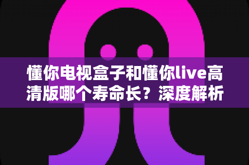 懂你电视盒子和懂你live高清版哪个寿命长？深度解析使用寿命与实用选购指南
