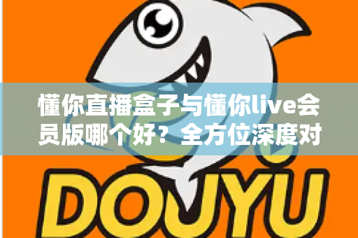 懂你直播盒子与懂你live会员版哪个好?全方位深度对比帮你选对不踩坑 懂你直播盒子与懂你live会员版哪个好?全方位深度对比帮你选对不踩坑