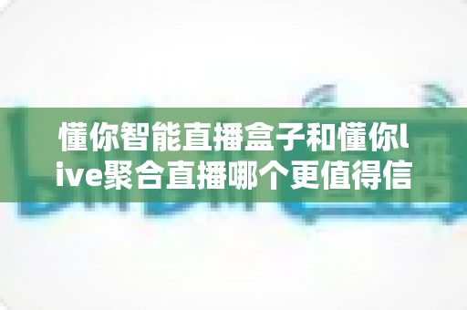 懂你智能直播盒子和懂你live聚合直播哪个更值得信赖？——安全性、稳定性、版权与售后全方位深度对比指南