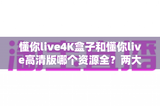懂你live4K盒子和懂你live高清版哪个资源全？两大版本深度对比与选择全攻略