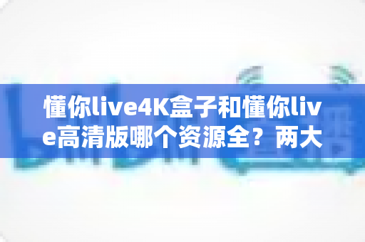 懂你live4K盒子和懂你live高清版哪个资源全？两大版本深度对比与选择全攻略
