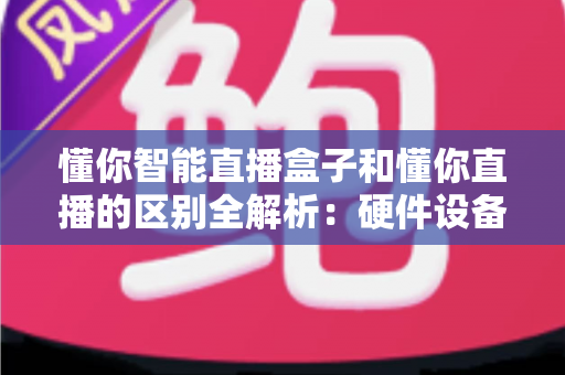 懂你智能直播盒子和懂你直播的区别全解析：硬件设备与直播软件深度对比选购指南