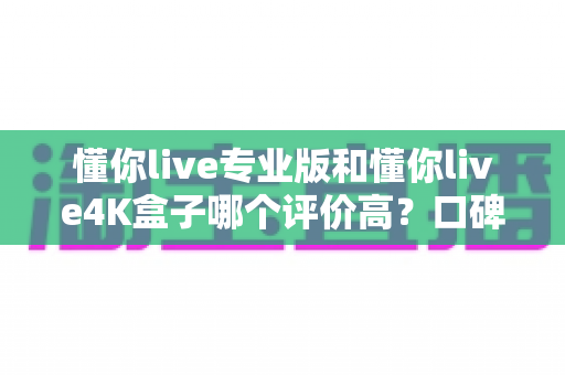 懂你live专业版和懂你live4K盒子哪个评价高?口碑与体验全面对比解析 懂你live专业版和懂你live4K盒子哪个评价高?口碑与体验全面对比解析