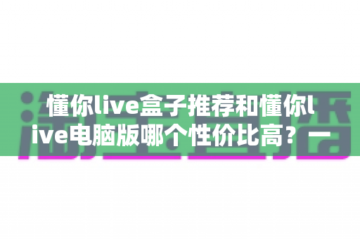 懂你live盒子推荐和懂你live电脑版哪个性价比高?一篇看懂如何选择的完整对比指南 懂你live盒子推荐和懂你live电脑版哪个性价比高?一篇看懂如何选择的完整对比指南