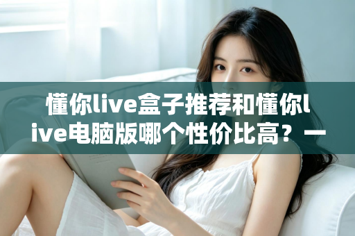 懂你live盒子推荐和懂你live电脑版哪个性价比高？一篇看懂如何选择的完整对比指南