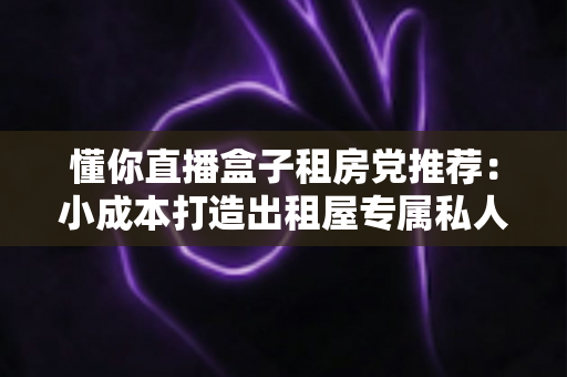 懂你直播盒子租房党推荐：小成本打造出租屋专属私人影院的实用指南