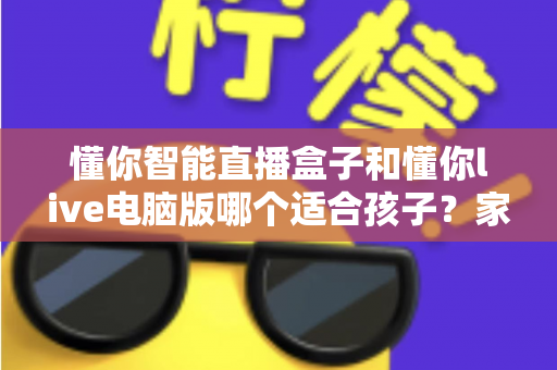 懂你智能直播盒子和懂你live电脑版哪个适合孩子?家长必读的全方位选购指南 懂你智能直播盒子和懂你live电脑版哪个适合孩子?家长必读的全方位选购指南