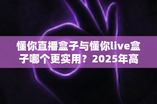 懂你直播盒子与懂你live盒子哪个更实用?2025年高清观影选购深度对比全解析 懂你直播盒子与懂你live盒子哪个更实用?2025年高清观影选购深度对比全解析