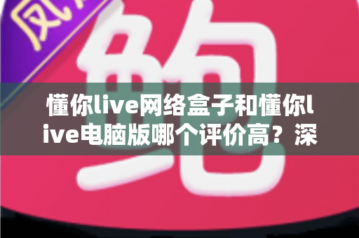 懂你live网络盒子和懂你live电脑版哪个评价高?深度对比分析帮你找到最适合的选择 懂你live网络盒子和懂你live电脑版哪个评价高?深度对比分析帮你找到最适合的选择