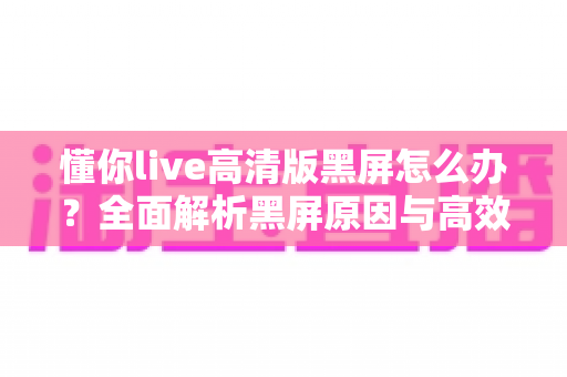 懂你live高清版黑屏怎么办？全面解析黑屏原因与高效解决方法指南