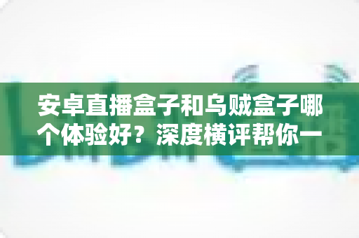 安卓直播盒子和乌贼盒子哪个体验好？深度横评帮你一步选对电视盒子