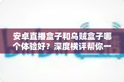 安卓直播盒子和乌贼盒子哪个体验好？深度横评帮你一步选对电视盒子