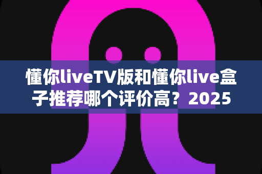 懂你liveTV版和懂你live盒子推荐哪个评价高?2025年最全对比测评指南 懂你liveTV版和懂你live盒子推荐哪个评价高?2025年最全对比测评指南