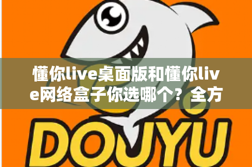 懂你live桌面版和懂你live网络盒子你选哪个?全方位对比指南帮你做出最佳选择 懂你live桌面版和懂你live网络盒子你选哪个?全方位对比指南帮你做出最佳选择