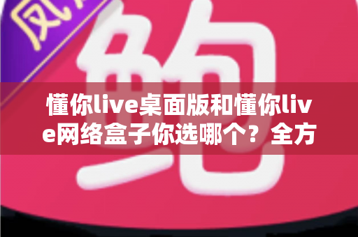 懂你live桌面版和懂你live网络盒子你选哪个?全方位对比指南帮你做出最佳选择 懂你live桌面版和懂你live网络盒子你选哪个?全方位对比指南帮你做出最佳选择
