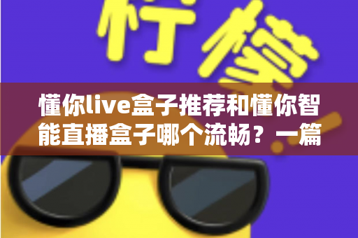懂你live盒子推荐和懂你智能直播盒子哪个流畅?一篇讲透流畅度差异的选购实测指南 懂你live盒子推荐和懂你智能直播盒子哪个流畅?一篇讲透流畅度差异的选购实测指南