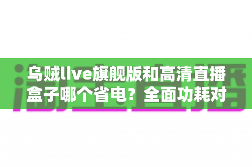 乌贼live旗舰版和高清直播盒子哪个省电？全面功耗对比与省电选购实用指南