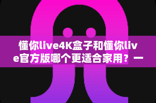 懂你live4K盒子和懂你live官方版哪个更适合家用?一篇文章帮你选对家庭观影方案 懂你live4K盒子和懂你live官方版哪个更适合家用?一篇文章帮你选对家庭观影方案