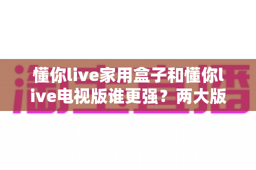 懂你live家用盒子和懂你live电视版谁更强?两大版本全方位深度对比,看完就知道怎么选 懂你live家用盒子和懂你live电视版谁更强?两大版本全方位深度对比,看完就知道怎么选