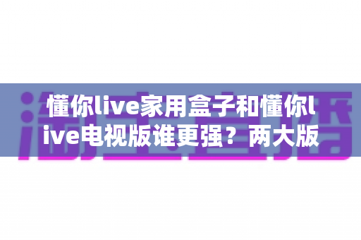 懂你live家用盒子和懂你live电视版谁更强?两大版本全方位深度对比,看完就知道怎么选 懂你live家用盒子和懂你live电视版谁更强?两大版本全方位深度对比,看完就知道怎么选
