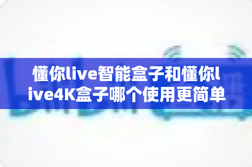 懂你live智能盒子和懂你live4K盒子哪个使用更简单？手把手对比指南，帮小白用户一次选对不踩坑